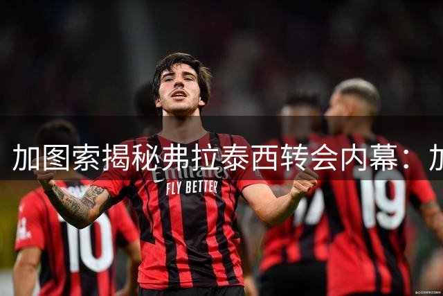 加图索揭秘弗拉泰西转会内幕：加盟蓝鹰纯属球员个人选择