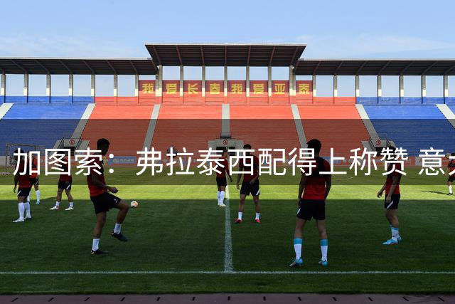 加图索：弗拉泰西配得上称赞 意大利杯输球后我没有与人争吵
