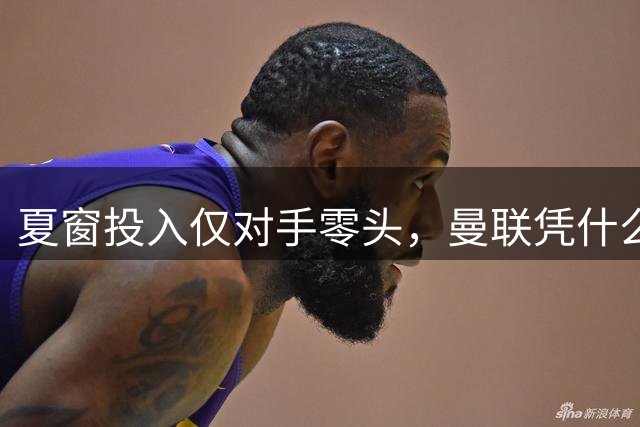 夏窗投入仅对手零头，曼联凭什么敢说能争冠？