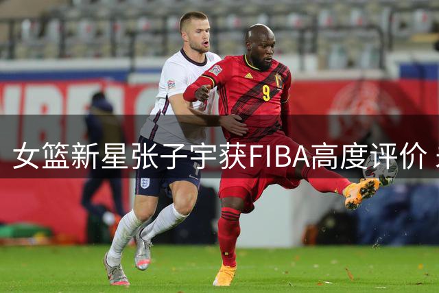 女篮新星张子宇获FIBA高度评价 未来可期