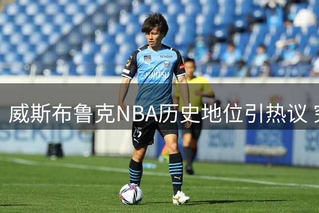 威斯布鲁克NBA历史地位引热议 究竟位列几何？