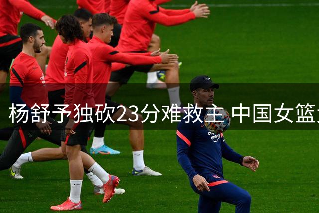 杨舒予独砍23分难救主 中国女篮大比分不敌尼日利亚