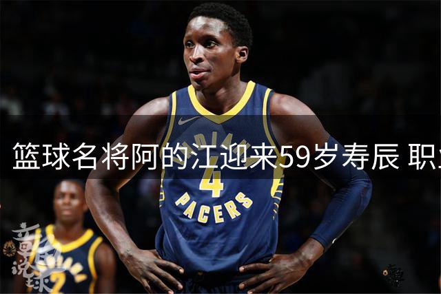 篮球名将阿的江迎来59岁寿辰 职业生涯铸就辉煌传奇