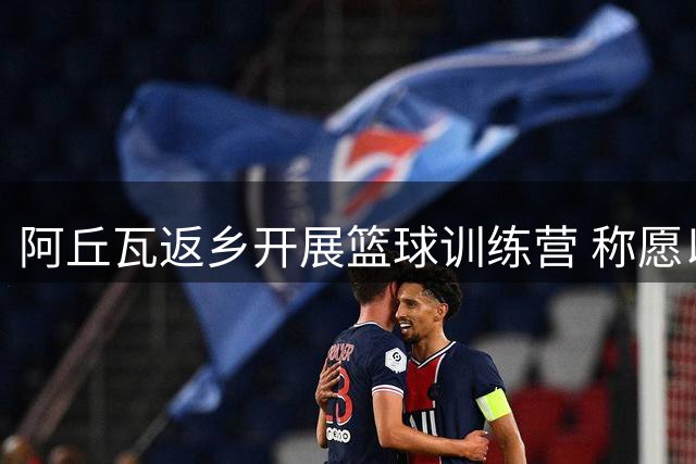 阿丘瓦返乡开展篮球训练营 称愿以行动回报祖国
